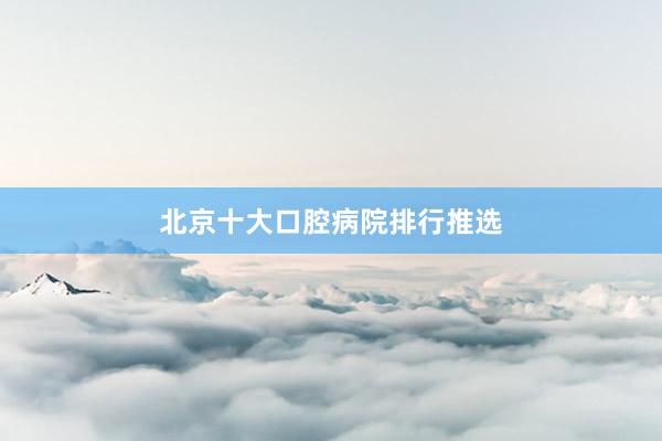 北京十大口腔病院排行推选